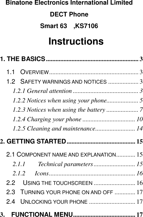                                                         Binatone Electronics International Limited DECT Phone Smart 63    ,KS7106           Instructions 1. THE BASICS .......................................................... 3 1.1  OVERVIEW ........................................................ 3 1.2    SAFETY WARNINGS AND NOTICES ................... 3 1.2.1 General attention ......................................... 3 1.2.2 Notices when using your phone.................... 5 1.2.3 Notices when using the battery .................... 7 1.2.4 Charging your phone ................................. 10 1.2.5 Cleaning and maintenance ......................... 14 2. GETTING STARTED ........................................... 15 2.1 COMPONENT NAME AND EXPLANATION ............ 15 2.1.1      Technical parameters .......................... 15 2.1.2      Icons ...................................................... 16 2.2   USING THE TOUCHSCREEN .......................... 16 2.3    TURNING YOUR PHONE ON AND OFF ............. 17 2.4    UNLOCKING YOUR PHONE ............................. 17 3.    FUNCTIONAL MENU ....................................... 17 