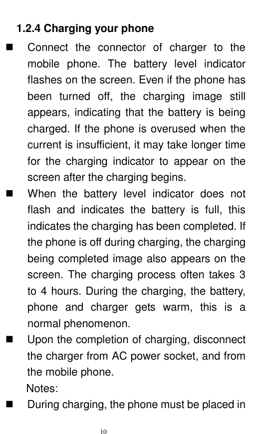   10  1.2.4 Charging your phone   Connect  the  connector  of  charger  to  the mobile  phone.  The  battery  level  indicator flashes on the screen. Even if the phone has been  turned  off,  the  charging  image  still appears, indicating that the battery is  being charged. If the phone is overused when the current is insufficient, it may take longer time for  the  charging  indicator  to  appear  on  the screen after the charging begins.   When  the  battery  level  indicator  does  not flash  and  indicates  the  battery  is  full,  this indicates the charging has been completed. If the phone is off during charging, the charging being completed image also appears on the screen. The charging process often takes 3 to 4 hours. During the charging, the battery, phone  and  charger  gets  warm,  this  is  a normal phenomenon.     Upon the completion of charging, disconnect the charger from AC power socket, and from the mobile phone.     Notes:   During charging, the phone must be placed in 