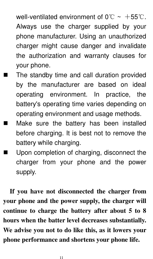   11  well-ventilated environment of 0℃ ~  ＋55℃. Always  use  the  charger  supplied  by  your phone manufacturer. Using an unauthorized charger  might  cause  danger  and  invalidate the  authorization  and  warranty  clauses  for your phone.     The standby time and call duration provided by  the  manufacturer  are  based  on  ideal operating  environment.  In  practice,  the battery&apos;s operating time varies depending on operating environment and usage methods.       Make  sure  the  battery  has  been  installed before charging. It is best not to remove the battery while charging.     Upon completion of charging, disconnect the charger  from  your  phone  and  the  power supply.      If  you  have  not  disconnected  the  charger  from your phone and the power supply, the charger will continue to  charge the battery after  about 5  to  8 hours when the batter level decreases substantially. We advise you not to do like this, as it lowers your phone performance and shortens your phone life.   