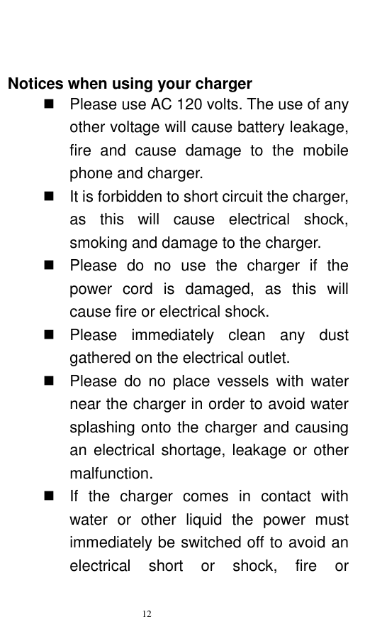   12    Notices when using your charger   Please use AC 120 volts. The use of any other voltage will cause battery leakage, fire  and  cause  damage  to  the  mobile phone and charger.     It is forbidden to short circuit the charger, as  this  will  cause  electrical  shock, smoking and damage to the charger.     Please  do  no  use  the  charger  if  the power  cord  is  damaged,  as  this  will cause fire or electrical shock.     Please  immediately  clean  any  dust gathered on the electrical outlet.     Please  do  no  place  vessels  with  water near the charger in order to avoid water splashing onto the charger and causing an electrical shortage, leakage or  other malfunction.     If  the  charger  comes  in  contact  with water  or  other  liquid  the  power  must immediately be switched off to avoid an electrical  short  or  shock,  fire  or 