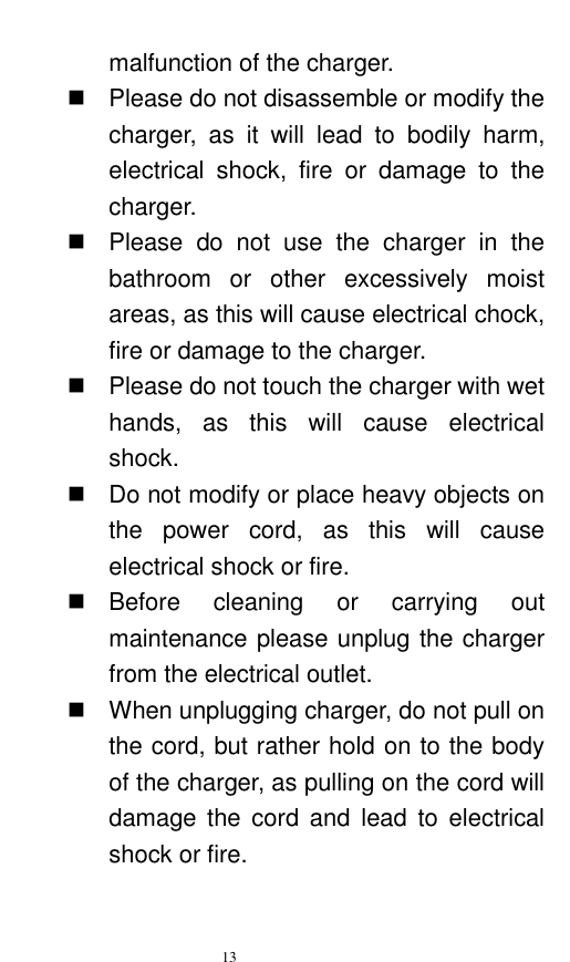   13  malfunction of the charger.     Please do not disassemble or modify the charger,  as  it  will  lead  to  bodily  harm, electrical  shock,  fire  or  damage  to  the charger.     Please  do  not  use  the  charger  in  the bathroom  or  other  excessively  moist areas, as this will cause electrical chock, fire or damage to the charger.     Please do not touch the charger with wet hands,  as  this  will  cause  electrical shock.     Do not modify or place heavy objects on the  power  cord,  as  this  will  cause electrical shock or fire.     Before  cleaning  or  carrying  out maintenance please unplug the charger from the electrical outlet.     When unplugging charger, do not pull on the cord, but rather hold on to the body of the charger, as pulling on the cord will damage the  cord  and  lead  to  electrical shock or fire.   