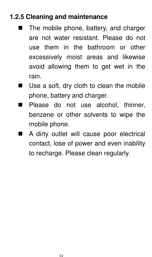   14  1.2.5 Cleaning and maintenance   The mobile phone, battery, and charger are  not  water  resistant.  Please  do  not use  them  in  the  bathroom  or  other excessively  moist  areas  and  likewise avoid  allowing  them  to  get  wet  in  the rain.     Use a soft, dry cloth to clean the mobile phone, battery and charger.     Please  do  not  use  alcohol,  thinner, benzene  or  other  solvents  to  wipe  the mobile phone.     A  dirty  outlet  will  cause  poor  electrical contact, lose of power and even inability to recharge. Please clean regularly. 