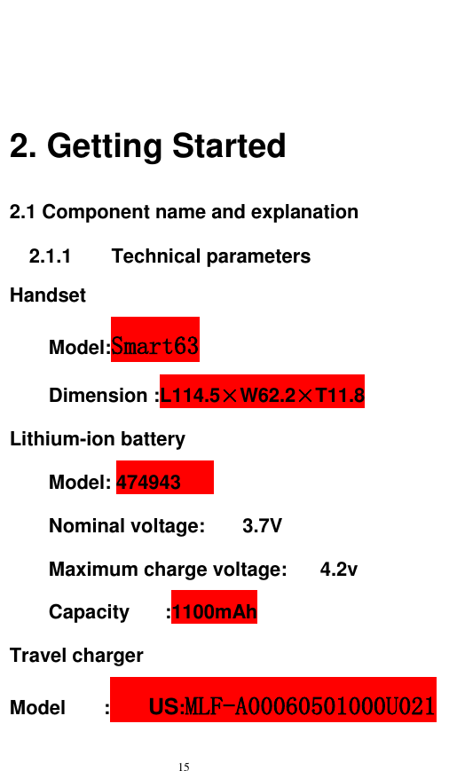   15   2. Getting Started 2.1 Component name and explanation 2.1.1      Technical parameters Handset Model:Smart63 Dimension :L114.5×W62.2×T11.8 Lithium-ion battery Model: 474943     Nominal voltage:  3.7V     Maximum charge voltage:  4.2v   Capacity  :1100mAh Travel charger Model  :  US:MLF-A00060501000U021       