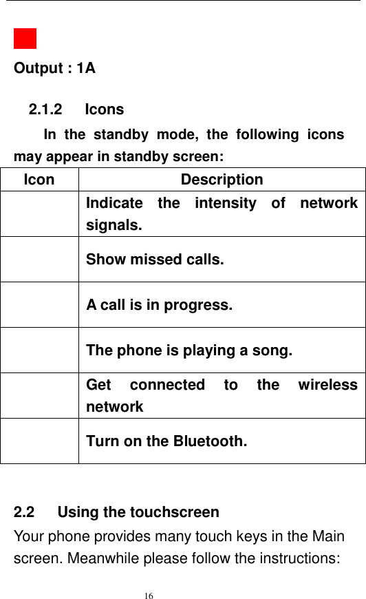   16      Output : 1A             2.1.2      Icons In  the  standby  mode,  the  following  icons may appear in standby screen: Icon Description  Indicate  the  intensity  of  network signals.  Show missed calls.  A call is in progress.    The phone is playing a song.    Get  connected  to  the  wireless network  Turn on the Bluetooth.  2.2    Using the touchscreen Your phone provides many touch keys in the Main screen. Meanwhile please follow the instructions:   