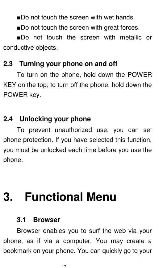   17  ■Do not touch the screen with wet hands. ■Do not touch the screen with great forces.   ■Do  not  touch  the  screen  with  metallic  or conductive objects.   2.3    Turning your phone on and off To turn on the phone, hold down the POWER KEY on the top; to turn off the phone, hold down the POWER key.      2.4    Unlocking your phone To  prevent  unauthorized  use,  you  can  set phone protection. If you have selected this function, you must be unlocked each time before you use the phone.    3.    Functional Menu 3.1  Browser   Browser enables you to surf the web via your phone,  as  if  via  a  computer.  You  may  create  a bookmark on your phone. You can quickly go to your 