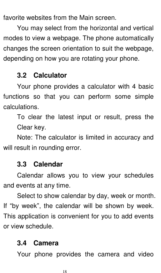   18  favorite websites from the Main screen.     You may select from the horizontal and vertical modes to view a webpage. The phone automatically changes the screen orientation to suit the webpage, depending on how you are rotating your phone.   3.2    Calculator Your phone provides a calculator  with 4 basic functions  so  that  you  can  perform  some  simple calculations.   To  clear  the  latest  input  or  result,  press  the Clear key.       Note: The calculator is limited in accuracy and will result in rounding error.   3.3    Calendar Calendar  allows  you  to  view  your  schedules and events at any time.     Select to show calendar by day, week or month. If  “by week”,  the calendar  will  be  shown  by  week. This application is convenient for you to add events or view schedule. 3.4  Camera Your  phone  provides  the  camera  and  video 