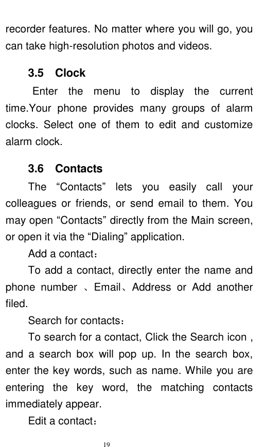   19  recorder features. No matter where you will go, you can take high-resolution photos and videos.   3.5    Clock Enter  the  menu  to  display  the  current time.Your  phone  provides  many  groups  of  alarm clocks.  Select  one  of  them  to  edit  and  customize alarm clock.   3.6    Contacts The  “Contacts”  lets  you  easily  call  your colleagues  or  friends,  or  send  email  to  them.  You may open “Contacts” directly from the Main screen, or open it via the “Dialing” application.   Add a contact： To add a contact, directly enter the name and phone  number  、Email、Address  or  Add  another filed. Search for contacts： To search for a contact, Click the Search icon , and  a  search  box  will  pop  up.  In  the  search  box, enter the key words, such as name. While you are entering  the  key  word,  the  matching  contacts immediately appear.   Edit a contact： 