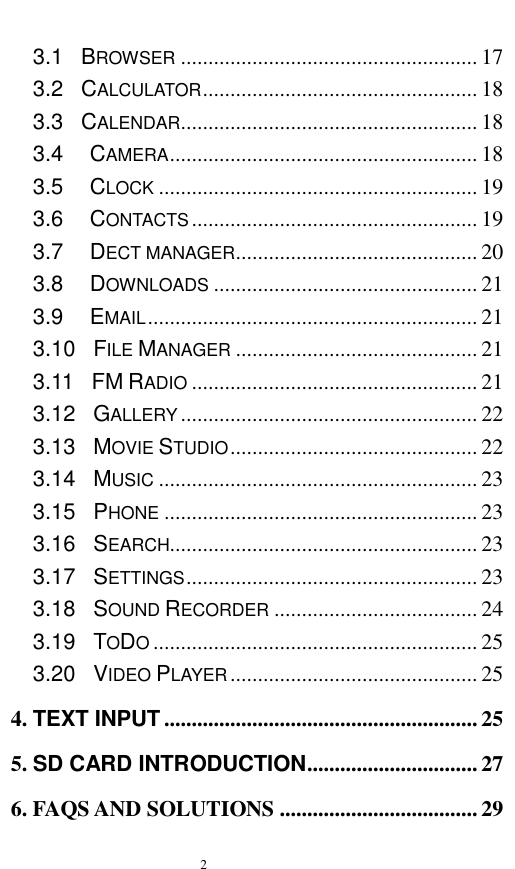   2  3.1  BROWSER ...................................................... 17 3.2    CALCULATOR .................................................. 18 3.3  CALENDAR ...................................................... 18 3.4   CAMERA ........................................................ 18 3.5   CLOCK .......................................................... 19 3.6   CONTACTS .................................................... 19 3.7   DECT MANAGER ............................................ 20 3.8   DOWNLOADS ................................................ 21 3.9   EMAIL ............................................................ 21 3.10    FILE MANAGER ............................................ 21 3.11    FM RADIO .................................................... 21 3.12    GALLERY ...................................................... 22 3.13    MOVIE STUDIO ............................................. 22 3.14    MUSIC .......................................................... 23 3.15  PHONE ......................................................... 23 3.16    SEARCH........................................................ 23 3.17    SETTINGS ..................................................... 23 3.18  SOUND RECORDER ..................................... 24 3.19    TODO ........................................................... 25 3.20  VIDEO PLAYER ............................................. 25 4. TEXT INPUT ......................................................... 25 5. SD CARD INTRODUCTION ............................... 27 6. FAQS AND SOLUTIONS .................................... 29 