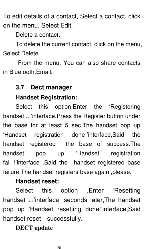   20  To edit details of a contact, Select a contact, click on the menu, Select Edit. Delete a contact： To delete the current contact, click on the menu, Select Delete. From the menu, You can also share contacts in Bluetooth,Email. 3.7    Dect manager Handset Registration: Select  this  option,Enter  the  „Registering handset ...‟interface,Press the Register button under the  base  for  at  least  5  sec,The  handset  pop  up „Handset  registration  done!‟interface,Said  the handset  registered    the  base  of  success.The handset  pop  up  „Handset  registration fail  !‟interface  .Said  the    handset  registered  base failure,The handset registers base again ,please. Handset reset: Select  this  option  ,Enter  „Resetting handset  ...‟interface  ,seconds  later,The  handset pop  up  „Handset  resetting  done!‟interface,Said handset reset    successfully. DECT update 