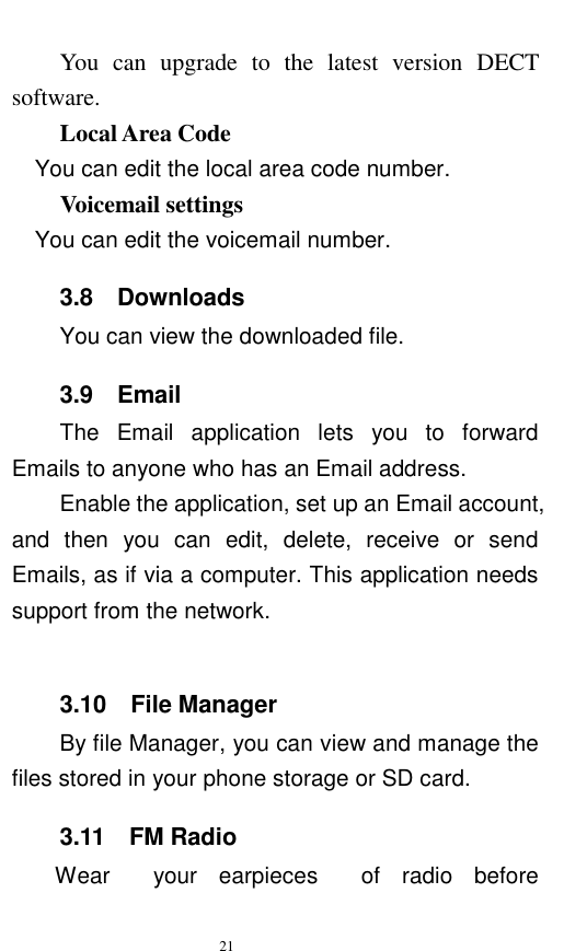   21  You  can  upgrade  to  the  latest  version  DECT software. Local Area Code   You can edit the local area code number.     Voicemail settings   You can edit the voicemail number.   3.8  Downloads You can view the downloaded file.   3.9    Email The  Email  application  lets  you  to  forward Emails to anyone who has an Email address.   Enable the application, set up an Email account, and  then  you  can  edit,  delete,  receive  or  send Emails, as if via a computer. This application needs support from the network.      3.10  File Manager By file Manager, you can view and manage the files stored in your phone storage or SD card.   3.11    FM Radio     Wear  your  earpieces  of  radio  before 