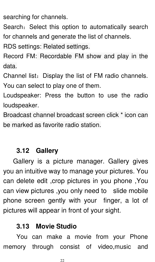   22  searching for channels.   Search：Select  this  option  to  automatically  search for channels and generate the list of channels. RDS settings: Related settings. Record  FM:  Recordable  FM  show  and  play  in  the data. Channel list：Display the list of FM radio channels. You can select to play one of them. Loudspeaker:  Press  the  button  to  use  the  radio loudspeaker. Broadcast channel broadcast screen click * icon can be marked as favorite radio station.  3.12    Gallery       Gallery  is  a  picture  manager.  Gallery  gives you an intuitive way to manage your pictures. You can delete edit ,crop pictures in you phone ,You can view pictures ,you only need to    slide mobile phone  screen  gently  with  your    finger,  a  lot  of pictures will appear in front of your sight. 3.13    Movie Studio You  can  make  a  movie  from  your  Phone memory  through  consist  of  video,music  and 