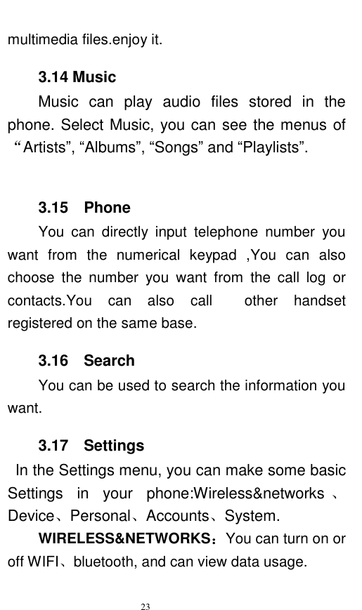   23  multimedia files.enjoy it. 3.14 Music        Music  can  play  audio  files  stored  in  the phone. Select Music, you can see the menus of “Artists”, “Albums”, “Songs” and “Playlists”.      3.15    Phone You  can  directly  input  telephone  number  you want  from  the  numerical  keypad  ,You  can  also choose  the  number  you  want  from  the  call  log  or contacts.You  can  also  call    other  handset registered on the same base. 3.16    Search You can be used to search the information you want. 3.17    Settings  In the Settings menu, you can make some basic Settings  in  your  phone:Wireless&amp;networks 、Device、Personal、Accounts、System. WIRELESS&amp;NETWORKS：You can turn on or off WIFI、bluetooth, and can view data usage. 