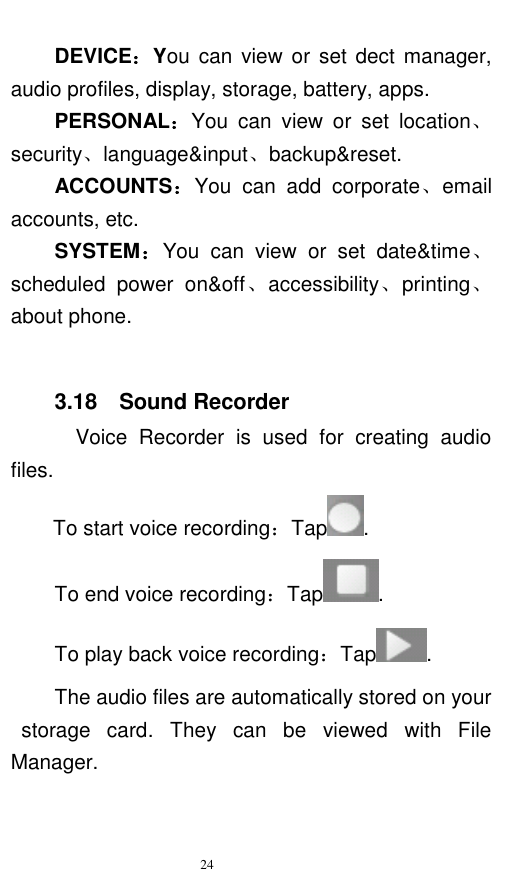   24  DEVICE：You can  view  or set dect manager, audio profiles, display, storage, battery, apps. PERSONAL：You  can  view  or  set  location、security、language&amp;input、backup&amp;reset. ACCOUNTS：You  can  add  corporate、email accounts, etc.   SYSTEM：You  can  view  or  set  date&amp;time、scheduled  power  on&amp;off、accessibility、printing、about phone.  3.18    Sound Recorder   Voice  Recorder  is  used  for  creating  audio files. To start voice recording：Tap . To end voice recording：Tap . To play back voice recording：Tap . The audio files are automatically stored on your   storage  card.  They  can  be  viewed  with  File Manager.   