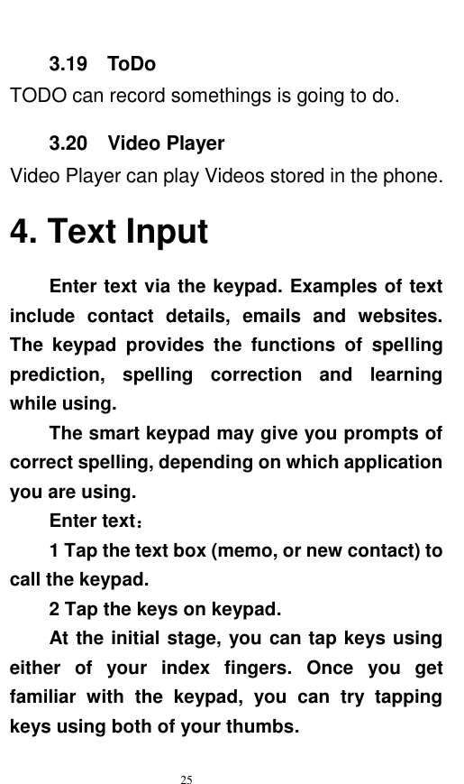   25  3.19    ToDo TODO can record somethings is going to do. 3.20    Video Player Video Player can play Videos stored in the phone. 4. Text Input Enter text via the keypad. Examples of text include  contact  details,  emails  and  websites. The  keypad  provides  the  functions  of  spelling prediction,  spelling  correction  and  learning while using.   The smart keypad may give you prompts of correct spelling, depending on which application you are using.     Enter text：   1 Tap the text box (memo, or new contact) to call the keypad. 2 Tap the keys on keypad.   At the initial stage, you can tap keys using either  of  your  index  fingers.  Once  you  get familiar  with  the  keypad,  you  can  try  tapping keys using both of your thumbs.   