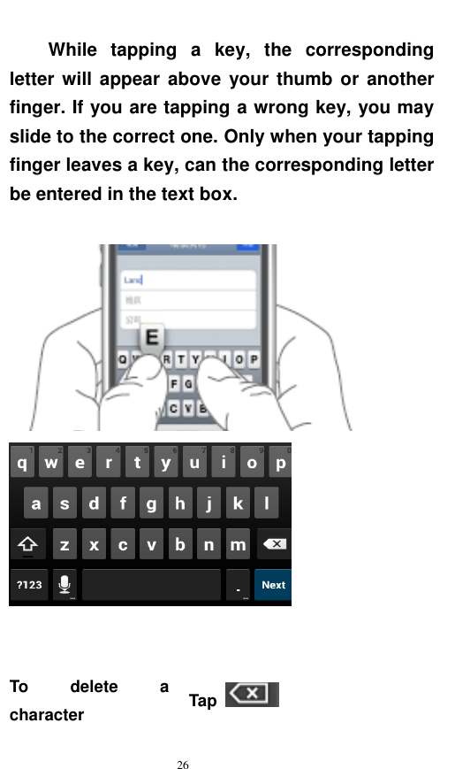   26  While  tapping  a  key,  the  corresponding letter will  appear above  your thumb or  another finger. If you are tapping a wrong key, you may slide to the correct one. Only when your tapping finger leaves a key, can the corresponding letter be entered in the text box.        To  delete  a character Tap   