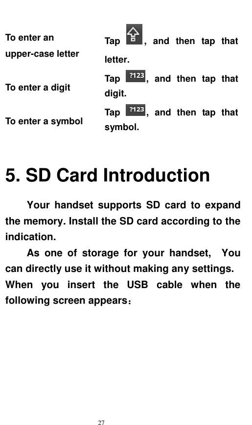   27  To enter an upper-case letter   Tap  ,  and  then  tap  that letter. To enter a digit Tap  ,  and  then  tap  that digit. To enter a symbol Tap  ,  and  then  tap  that symbol.  5. SD Card Introduction Your  handset  supports  SD  card  to  expand the memory. Install the SD card according to the indication.   As  one  of  storage  for  your  handset,    You can directly use it without making any settings. When  you  insert  the  USB  cable  when  the following screen appears： 