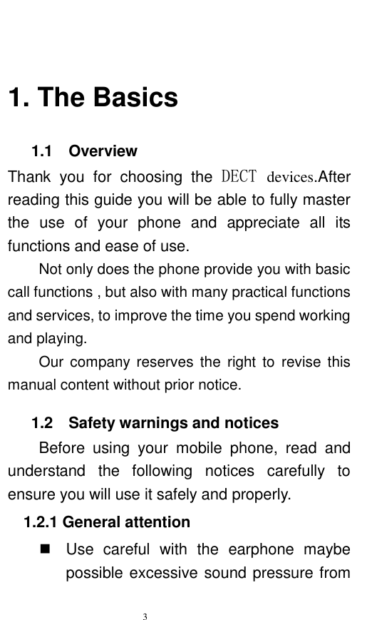   3    1. The Basics    1.1    Overview Thank  you  for  choosing  the  DECT devices.After reading this guide you will be able to fully master the  use  of  your  phone  and  appreciate  all  its functions and ease of use.   Not only does the phone provide you with basic call functions , but also with many practical functions and services, to improve the time you spend working and playing.   Our  company reserves  the right  to  revise this manual content without prior notice.      1.2    Safety warnings and notices Before  using  your  mobile  phone,  read  and understand  the  following  notices  carefully  to ensure you will use it safely and properly.   1.2.1 General attention   Use  careful  with  the  earphone  maybe possible excessive sound pressure from 