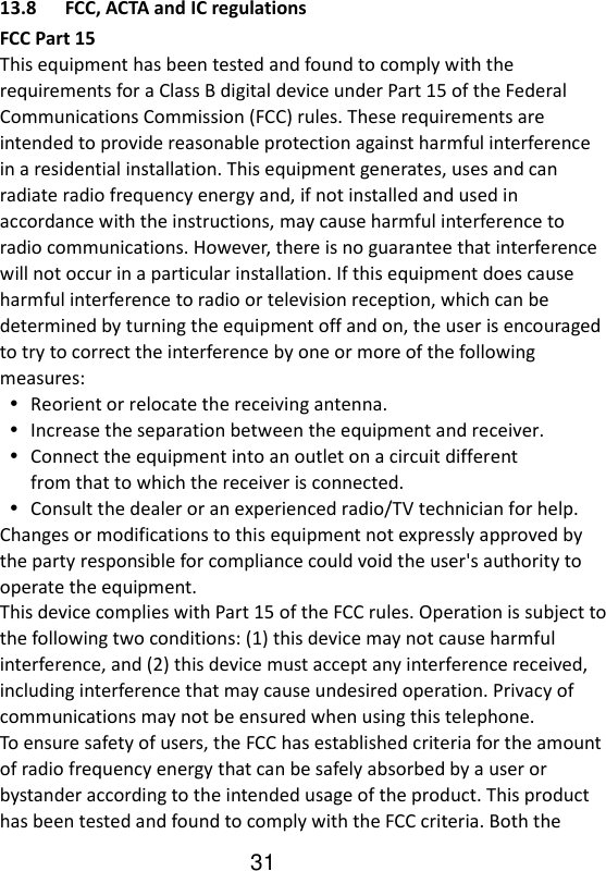   13.8 FCC, ACTA and IC regulations FCC Part 15 This equipment has been tested and found to comply with the requirements for a Class B digital device under Part 15 of the Federal Communications Commission (FCC) rules. These requirements are intended to provide reasonable protection against harmful interference in a residential installation. This equipment generates, uses and can radiate radio frequency energy and, if not installed and used in accordance with the instructions, may cause harmful interference to radio communications. However, there is no guarantee that interference will not occur in a particular installation. If this equipment does cause harmful interference to radio or television reception, which can be determined by turning the equipment off and on, the user is encouraged to try to correct the interference by one or more of the following measures:  Reorient or relocate the receiving antenna.  Increase the separation between the equipment and receiver.  Connect the equipment into an outlet on a circuit different from that to which the receiver is connected.  Consult the dealer or an experienced radio/TV technician for help. Changes or modifications to this equipment not expressly approved by the party responsible for compliance could void the user&apos;s authority to operate the equipment. This device complies with Part 15 of the FCC rules. Operation is subject to the following two conditions: (1) this device may not cause harmful interference, and (2) this device must accept any interference received, including interference that may cause undesired operation. Privacy of communications may not be ensured when using this telephone. To ensure safety of users, the FCC has established criteria for the amount of radio frequency energy that can be safely absorbed by a user or bystander according to the intended usage of the product. This product has been tested and found to comply with the FCC criteria. Both the 31