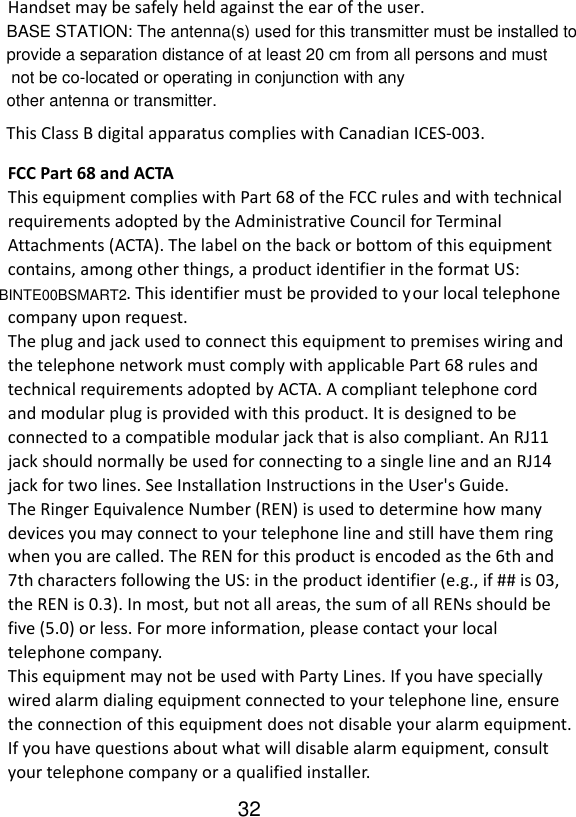   Handset may be safely held against the ear of the user.  This Class B digital apparatus complies with Canadian ICES-003. FCC Part 68 and ACTA This equipment complies with Part 68 of the FCC rules and with technical requirements adopted by the Administrative Council for Terminal Attachments (ACTA). The label on the back or bottom of this equipment contains, among other things, a product identifier in the format US:                             . This identifier must be provided to your local telephone company upon request. The plug and jack used to connect this equipment to premises wiring and the telephone network must comply with applicable Part 68 rules and technical requirements adopted by ACTA. A compliant telephone cord and modular plug is provided with this product. It is designed to be connected to a compatible modular jack that is also compliant. An RJ11 jack should normally be used for connecting to a single line and an RJ14 jack for two lines. See Installation Instructions in the User&apos;s Guide. The Ringer Equivalence Number (REN) is used to determine how many devices you may connect to your telephone line and still have them ring when you are called. The REN for this product is encoded as the 6th and 7th characters following the US: in the product identifier (e.g., if ## is 03, the REN is 0.3). In most, but not all areas, the sum of all RENs should be five (5.0) or less. For more information, please contact your local telephone company. This equipment may not be used with Party Lines. If you have specially wired alarm dialing equipment connected to your telephone line, ensure the connection of this equipment does not disable your alarm equipment. If you have questions about what will disable alarm equipment, consult your telephone company or a qualified installer.    BASE STATION: The antenna(s) used for this transmitter must be installed to provide a separation distance of at least 20 cm from all persons and must not be co-located or operating in conjunction with any other antenna or transmitter.BINTE00BSMART232