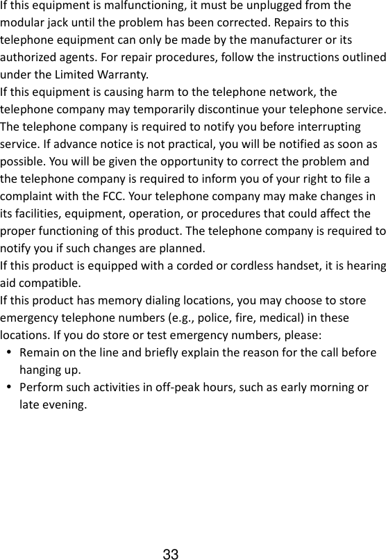   33If this equipment is malfunctioning, it must be unplugged from the modular jack until the problem has been corrected. Repairs to this telephone equipment can only be made by the manufacturer or its authorized agents. For repair procedures, follow the instructions outlined under the Limited Warranty. If this equipment is causing harm to the telephone network, the telephone company may temporarily discontinue your telephone service. The telephone company is required to notify you before interrupting service. If advance notice is not practical, you will be notified as soon as possible. You will be given the opportunity to correct the problem and the telephone company is required to inform you of your right to file a complaint with the FCC. Your telephone company may make changes in its facilities, equipment, operation, or procedures that could affect the proper functioning of this product. The telephone company is required to notify you if such changes are planned. If this product is equipped with a corded or cordless handset, it is hearing aid compatible. If this product has memory dialing locations, you may choose to store emergency telephone numbers (e.g., police, fire, medical) in these locations. If you do store or test emergency numbers, please:  Remain on the line and briefly explain the reason for the call before hanging up.  Perform such activities in off-peak hours, such as early morning or late evening. 