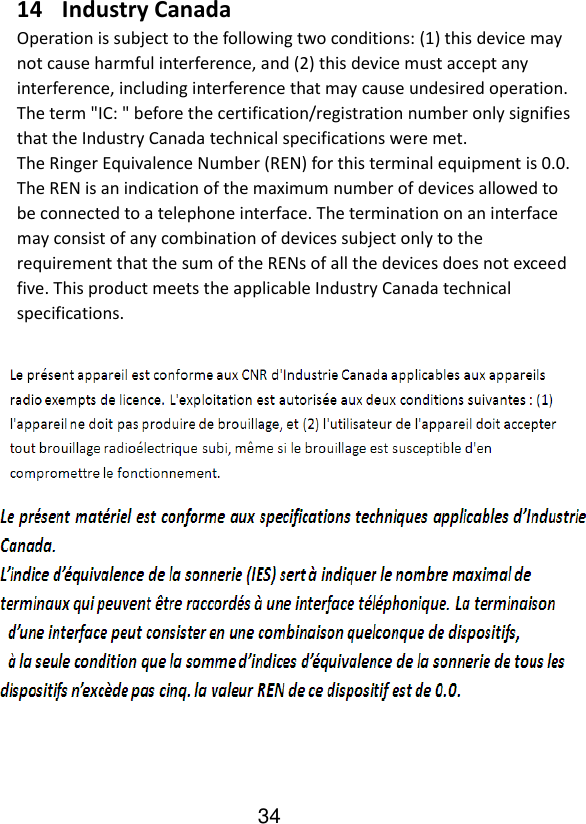   14 Industry Canada Operation is subject to the following two conditions: (1) this device may not cause harmful interference, and (2) this device must accept any interference, including interference that may cause undesired operation. The term &quot;IC: &quot; before the certification/registration number only signifies that the Industry Canada technical specifications were met. The Ringer Equivalence Number (REN) for this terminal equipment is 0.0. The REN is an indication of the maximum number of devices allowed to be connected to a telephone interface. The termination on an interface may consist of any combination of devices subject only to the   requirement that the sum of the RENs of all the devices does not exceed five. This product meets the applicable Industry Canada technical specifications.     34