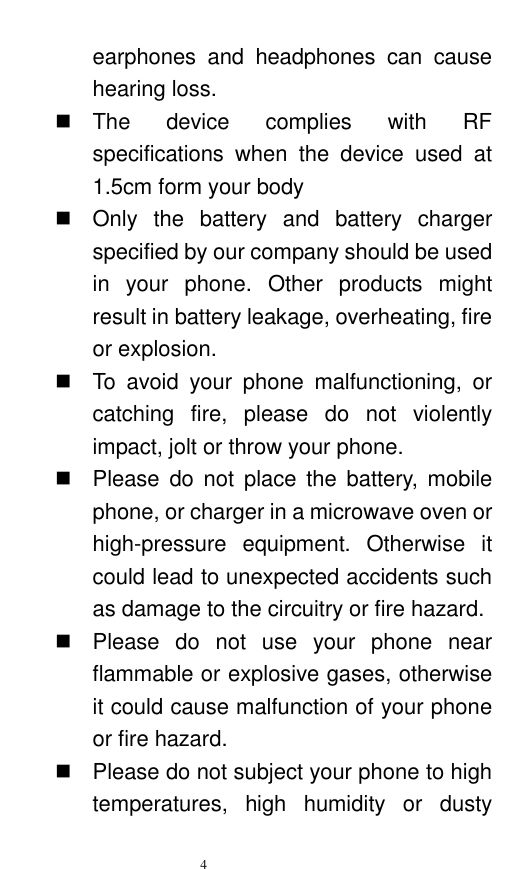   4  earphones  and  headphones  can  cause hearing loss.     The  device  complies  with  RF specifications  when  the  device  used  at 1.5cm form your body   Only  the  battery  and  battery  charger specified by our company should be used in  your  phone.  Other  products  might result in battery leakage, overheating, fire or explosion.     To  avoid  your  phone  malfunctioning,  or catching  fire,  please  do  not  violently impact, jolt or throw your phone.     Please  do  not  place  the  battery,  mobile phone, or charger in a microwave oven or high-pressure  equipment.  Otherwise  it could lead to unexpected accidents such as damage to the circuitry or fire hazard.   Please  do  not  use  your  phone  near flammable or explosive gases, otherwise it could cause malfunction of your phone or fire hazard.     Please do not subject your phone to high temperatures,  high  humidity  or  dusty 