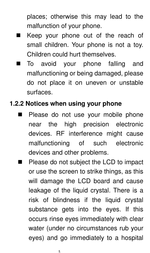   5  places;  otherwise  this  may  lead  to  the malfunction of your phone.     Keep  your  phone  out  of  the  reach  of small  children.  Your  phone  is  not  a  toy. Children could hurt themselves.   To  avoid  your  phone  falling  and malfunctioning or being damaged, please do  not  place  it  on  uneven  or  unstable surfaces.   1.2.2 Notices when using your phone   Please  do  not  use  your  mobile  phone near  the  high  precision  electronic devices.  RF  interference  might  cause malfunctioning  of  such  electronic devices and other problems.     Please do not subject the LCD to impact or use the screen to strike things, as this will  damage the  LCD  board  and  cause leakage of the liquid crystal. There is a risk  of  blindness  if  the  liquid  crystal substance  gets  into  the  eyes.  If  this occurs rinse eyes immediately with clear water (under no circumstances rub your eyes) and  go  immediately to a  hospital 