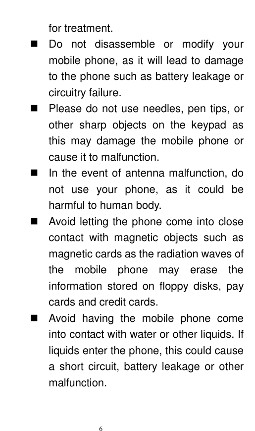   6  for treatment.     Do  not  disassemble  or  modify  your mobile phone, as it will lead to damage to the phone such as battery leakage or circuitry failure.     Please do not use needles, pen tips, or other  sharp  objects  on  the  keypad  as this  may  damage  the  mobile  phone  or cause it to malfunction.     In the event of antenna malfunction, do not  use  your  phone,  as  it  could  be harmful to human body.     Avoid letting the phone come into close contact  with  magnetic  objects  such  as magnetic cards as the radiation waves of the  mobile  phone  may  erase  the information  stored  on  floppy  disks,  pay cards and credit cards.     Avoid  having  the  mobile  phone  come into contact with water or other liquids. If liquids enter the phone, this could cause a short  circuit, battery leakage or  other malfunction.   