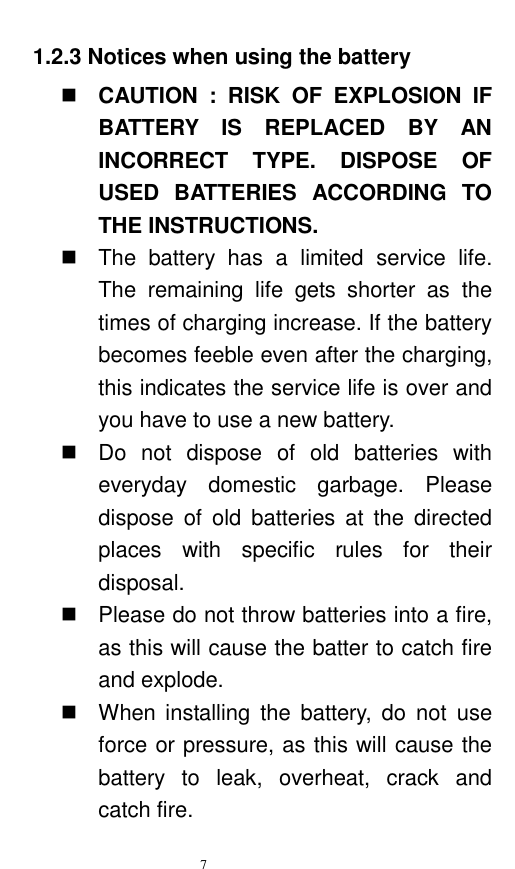   7  1.2.3 Notices when using the battery  CAUTION  :  RISK  OF  EXPLOSION  IF BATTERY  IS  REPLACED  BY  AN INCORRECT  TYPE.  DISPOSE  OF USED  BATTERIES  ACCORDING  TO THE INSTRUCTIONS.   The  battery  has  a  limited  service  life. The  remaining  life  gets  shorter  as  the times of charging increase. If the battery becomes feeble even after the charging, this indicates the service life is over and you have to use a new battery.     Do  not  dispose  of  old  batteries  with everyday  domestic  garbage.  Please dispose  of  old  batteries  at  the  directed places  with  specific  rules  for  their disposal.     Please do not throw batteries into a fire, as this will cause the batter to catch fire and explode.     When  installing  the  battery,  do  not use force or pressure, as this will cause the battery  to  leak,  overheat,  crack  and catch fire.   