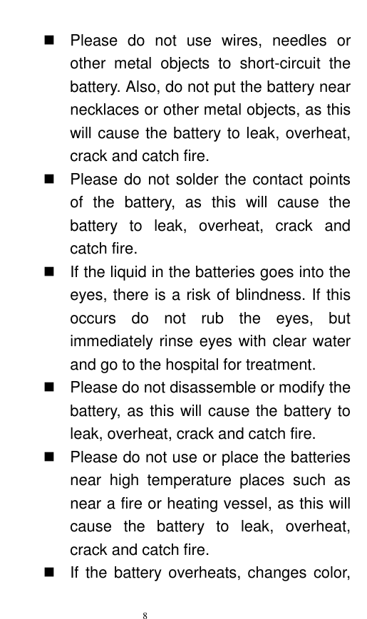   8    Please  do  not  use  wires,  needles  or other  metal  objects  to  short-circuit  the battery. Also, do not put the battery near necklaces or other metal objects, as this will cause the battery to leak, overheat, crack and catch fire.     Please do not solder the contact points of  the  battery,  as  this  will  cause  the battery  to  leak,  overheat,  crack  and catch fire.     If the liquid in the batteries goes into the eyes, there is a risk of blindness. If this occurs  do  not  rub  the  eyes,  but immediately rinse eyes with clear water and go to the hospital for treatment.     Please do not disassemble or modify the battery, as this will cause the battery to leak, overheat, crack and catch fire.     Please do not use or place the batteries near  high  temperature  places  such  as near a fire or heating vessel, as this will cause  the  battery  to  leak,  overheat, crack and catch fire.     If  the  battery overheats, changes  color, 