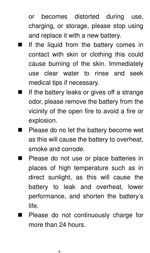   9  or  becomes  distorted  during  use, charging, or  storage, please stop using and replace it with a new battery.     If  the  liquid  from  the  battery  comes  in contact  with  skin  or  clothing  this  could cause  burning  of  the  skin.  Immediately use  clear  water  to  rinse  and  seek medical tips if necessary.     If the battery leaks or gives off a strange odor, please remove the battery from the vicinity of the open fire to avoid a fire or explosion.     Please do no let the battery become wet as this will cause the battery to overheat, smoke and corrode.       Please do not use or place batteries in places  of  high  temperature  such  as  in direct  sunlight,  as  this  will  cause  the battery  to  leak  and  overheat,  lower performance,  and  shorten  the  battery‟s life.     Please  do  not  continuously  charge  for more than 24 hours.   