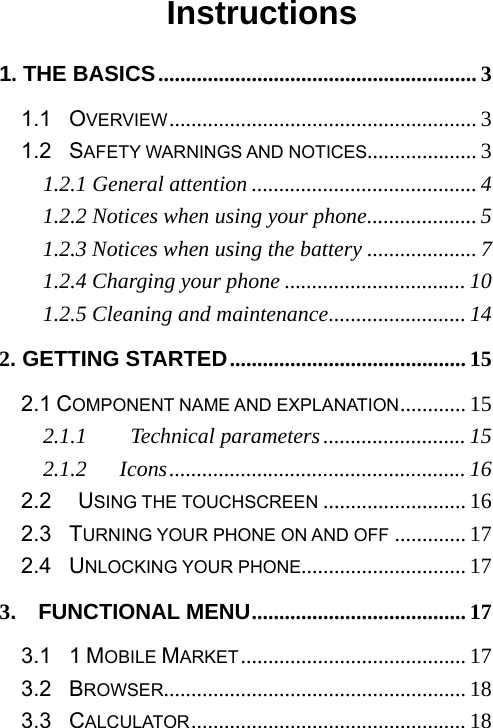                                          Instructions 1. THE BASICS .......................................................... 3 1.1  OVERVIEW ........................................................ 3 1.2  SAFETY WARNINGS AND NOTICES.................... 3 1.2.1 General attention ......................................... 4 1.2.2 Notices when using your phone .................... 5 1.2.3 Notices when using the battery .................... 7 1.2.4 Charging your phone ................................. 10 1.2.5 Cleaning and maintenance ......................... 14 2. GETTING STARTED ........................................... 15 2.1 COMPONENT NAME AND EXPLANATION ............ 15 2.1.1    Technical parameters .......................... 15 2.1.2   Icons ...................................................... 16 2.2   USING THE TOUCHSCREEN .......................... 16 2.3  TURNING YOUR PHONE ON AND OFF ............. 17 2.4  UNLOCKING YOUR PHONE.............................. 17 3.  FUNCTIONAL MENU ....................................... 17 3.1  1 MOBILE MARKET ......................................... 17 3.2  BROWSER ....................................................... 18 3.3  CALCULATOR .................................................. 18 