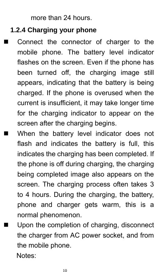   10  more than 24 hours.   1.2.4 Charging your phone   Connect the connector of charger to the mobile phone. The battery level indicator flashes on the screen. Even if the phone has been turned off, the charging image still appears, indicating that the battery is being charged. If the phone is overused when the current is insufficient, it may take longer time for the charging indicator to appear on the screen after the charging begins.   When the battery level indicator does not flash and indicates the battery is full, this indicates the charging has been completed. If the phone is off during charging, the charging being completed image also appears on the screen. The charging process often takes 3 to 4 hours. During the charging, the battery, phone and charger gets warm, this is a normal phenomenon.     Upon the completion of charging, disconnect the charger from AC power socket, and from the mobile phone.     Notes: 