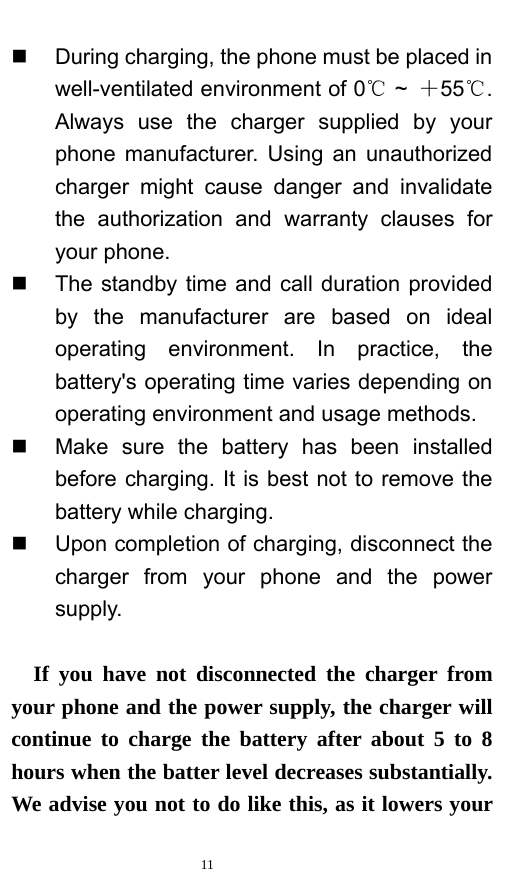   11    During charging, the phone must be placed in well-ventilated environment of 0  ℃~  ＋55 . ℃Always use the charger supplied by your phone manufacturer. Using an unauthorized charger might cause danger and invalidate the authorization and warranty clauses for your phone.     The standby time and call duration provided by the manufacturer are based on ideal operating environment. In practice, the battery&apos;s operating time varies depending on operating environment and usage methods.       Make sure the battery has been installed before charging. It is best not to remove the battery while charging.     Upon completion of charging, disconnect the charger from your phone and the power supply.     If you have not disconnected the charger from your phone and the power supply, the charger will continue to charge the battery after about 5 to 8 hours when the batter level decreases substantially. We advise you not to do like this, as it lowers your 