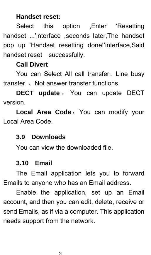   21  Handset reset: Select this option ,Enter ‘Resetting handset ...’interface ,seconds later,The handset pop up ‘Handset resetting done!’interface,Said handset reset    successfully. Call Divert You can Select All call transfer、Line busy transfer  、Not answer transfer functions. DECT update ：You can update DECT version. Local Area Code：You can modify your Local Area Code. 3.9  Downloads You can view the downloaded file.   3.10  Email The Email application lets you to forward Emails to anyone who has an Email address.   Enable the application, set up an Email account, and then you can edit, delete, receive or send Emails, as if via a computer. This application needs support from the network.     