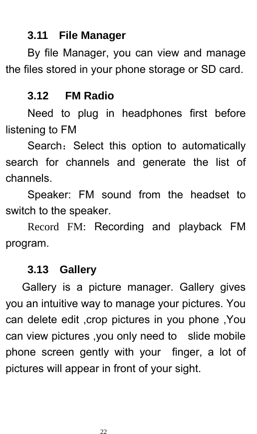   22  3.11  File Manager By file Manager, you can view and manage the files stored in your phone storage or SD card.   3.12   FM Radio     Need to plug in headphones first before listening to FM   Search：Select this option to automatically search for channels and generate the list of channels.     Speaker:  FM  sound from the headset to switch to the speaker.     Record  FM: Recording and playback FM program. 3.13  Gallery    Gallery is a picture manager. Gallery gives you an intuitive way to manage your pictures. You can delete edit ,crop pictures in you phone ,You can view pictures ,you only need to    slide mobile phone screen gently with your  finger, a lot of pictures will appear in front of your sight. 