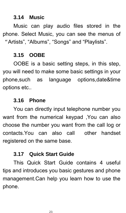   23  3.14  Music     Music can play audio files stored in the phone. Select Music, you can see the menus of “Artists”, “Albums”, “Songs” and “Playlists”.    3.15  OOBE OOBE is a basic setting steps, in this step, you will need to make some basic settings in your phone,such as language options,date&amp;time options etc.. 3.16  Phone You can directly input telephone number you want from the numerical keypad ,You can also choose the number you want from the call log or contacts.You can also call  other handset registered on the same base. 3.17  Quick Start Guide This Quick Start Guide contains 4 useful  tips and introduces you basic gestures and phone management.Can help you learn how to use the phone. 