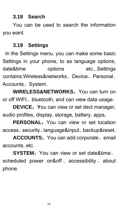   24  3.18  Search You can be used to search the information you want. 3.19  Settings  In the Settings menu, you can make some basic Settings in your phone, to as language options, date&amp;time options etc...Settings contains:Wireless&amp;networks、Device、Personal、Accounts、System. WIRELESS&amp;NETWORKS：You can turn on or off WIFI、bluetooth, and can view data usage. DEVICE：You can view or set dect manager, audio profiles, display, storage, battery, apps. PERSONAL：You can view or set location access、security、language&amp;input、backup&amp;reset. ACCOUNTS：You can add corporate、email accounts, etc. SYSTEM：You can view or set date&amp;time、scheduled power on&amp;off 、accessibility 、about phone.  