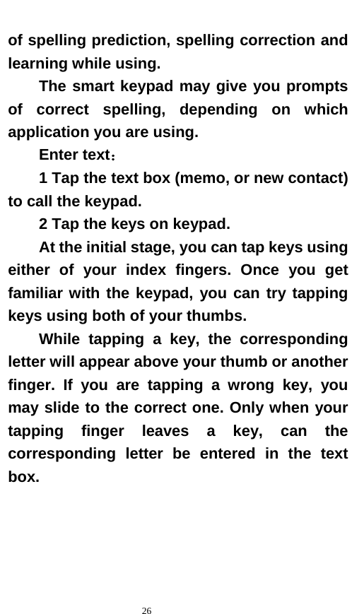   26  of spelling prediction, spelling correction and learning while using.   The smart keypad may give you prompts of correct spelling, depending on which application you are using.     Enter text：  1 Tap the text box (memo, or new contact) to call the keypad. 2 Tap the keys on keypad.   At the initial stage, you can tap keys using either of your index fingers. Once you get familiar with the keypad, you can try tapping keys using both of your thumbs.   While tapping a key, the corresponding letter will appear above your thumb or another finger. If you are tapping a wrong key, you may slide to the correct one. Only when your tapping finger leaves a key, can the corresponding letter be entered in the text box.   