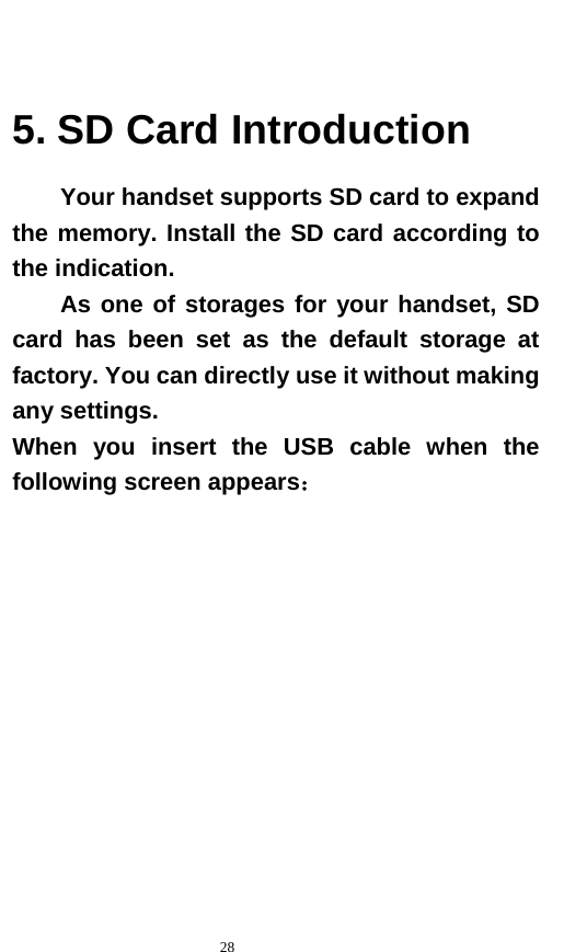   28   5. SD Card Introduction Your handset supports SD card to expand the memory. Install the SD card according to the indication.     As one of storages for your handset, SD card has been set as the default storage at factory. You can directly use it without making any settings. When you insert the USB cable when the following screen appears： 