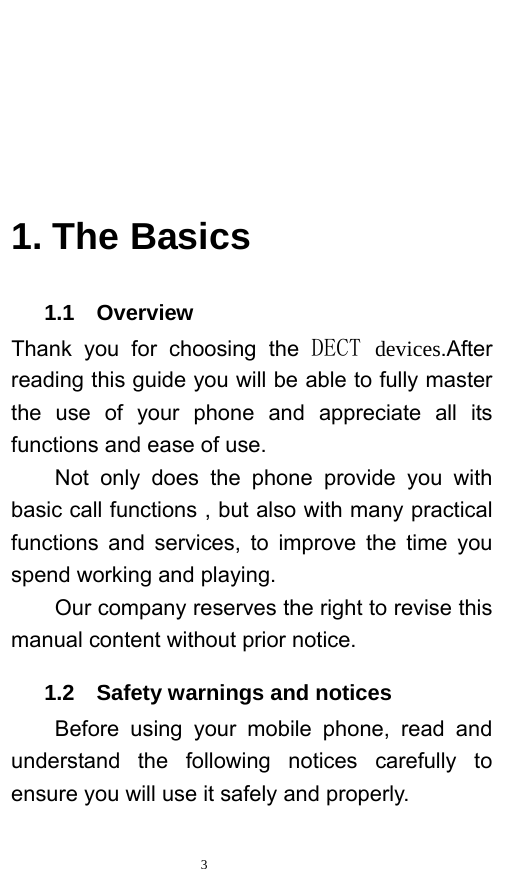   3        1. The Basics    1.1  Overview Thank you for choosing the DECT devices.After reading this guide you will be able to fully master the use of your phone and appreciate all its functions and ease of use.   Not only does the phone provide you with basic call functions , but also with many practical functions and services, to improve the time you spend working and playing.   Our company reserves the right to revise this manual content without prior notice.      1.2  Safety warnings and notices Before using your mobile phone, read and understand the following notices carefully to ensure you will use it safely and properly.   