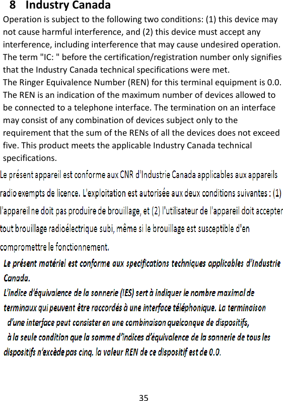 35  8 Industry Canada Operation is subject to the following two conditions: (1) this device may not cause harmful interference, and (2) this device must accept any interference, including interference that may cause undesired operation. The term &quot;IC: &quot; before the certification/registration number only signifies that the Industry Canada technical specifications were met. The Ringer Equivalence Number (REN) for this terminal equipment is 0.0. The REN is an indication of the maximum number of devices allowed to be connected to a telephone interface. The termination on an interface may consist of any combination of devices subject only to the   requirement that the sum of the RENs of all the devices does not exceed five. This product meets the applicable Industry Canada technical specifications.     