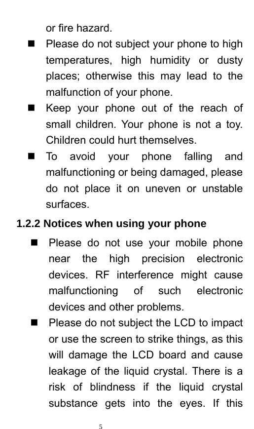   5  or fire hazard.     Please do not subject your phone to high temperatures, high humidity or dusty places; otherwise this may lead to the malfunction of your phone.     Keep your phone out of the reach of small children. Your phone is not a toy. Children could hurt themselves.  To avoid your phone falling and malfunctioning or being damaged, please do not place it on uneven or unstable surfaces.  1.2.2 Notices when using your phone   Please do not use your mobile phone near the high precision electronic devices. RF interference might cause malfunctioning of such electronic devices and other problems.     Please do not subject the LCD to impact or use the screen to strike things, as this will damage the LCD board and cause leakage of the liquid crystal. There is a risk of blindness if the liquid crystal substance gets into the eyes. If this 