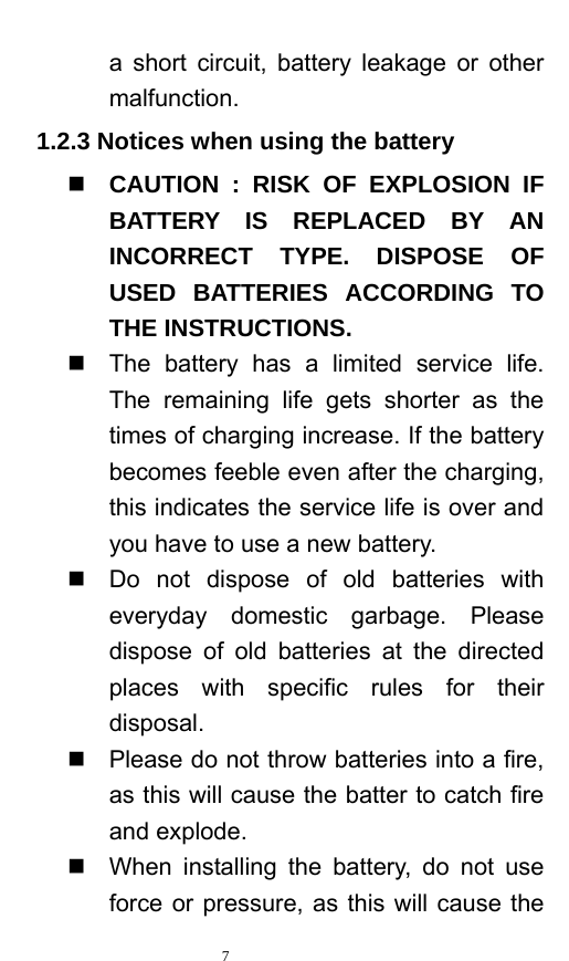   7  a short circuit, battery leakage or other malfunction.   1.2.3 Notices when using the battery  CAUTION : RISK OF EXPLOSION IF BATTERY IS REPLACED BY AN INCORRECT TYPE. DISPOSE OF USED BATTERIES ACCORDING TO THE INSTRUCTIONS.   The battery has a limited service life. The remaining life gets shorter as the times of charging increase. If the battery becomes feeble even after the charging, this indicates the service life is over and you have to use a new battery.     Do not dispose of old batteries with everyday domestic garbage. Please dispose of old batteries at the directed places with specific rules for their disposal.    Please do not throw batteries into a fire, as this will cause the batter to catch fire and explode.     When installing the battery, do not use force or pressure, as this will cause the 