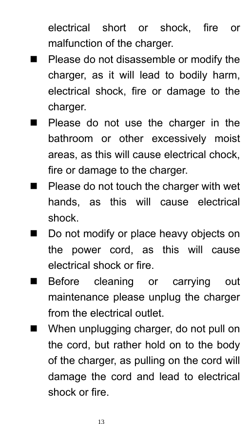   13  electrical short or shock, fire or malfunction of the charger.     Please do not disassemble or modify the charger, as it will lead to bodily harm, electrical shock, fire or damage to the charger.    Please do not use the charger in the bathroom or other excessively moist areas, as this will cause electrical chock, fire or damage to the charger.     Please do not touch the charger with wet hands, as this will cause electrical shock.    Do not modify or place heavy objects on the power cord, as this will cause electrical shock or fire.    Before cleaning or carrying out maintenance please unplug the charger from the electrical outlet.     When unplugging charger, do not pull on the cord, but rather hold on to the body of the charger, as pulling on the cord will damage the cord and lead to electrical shock or fire.   