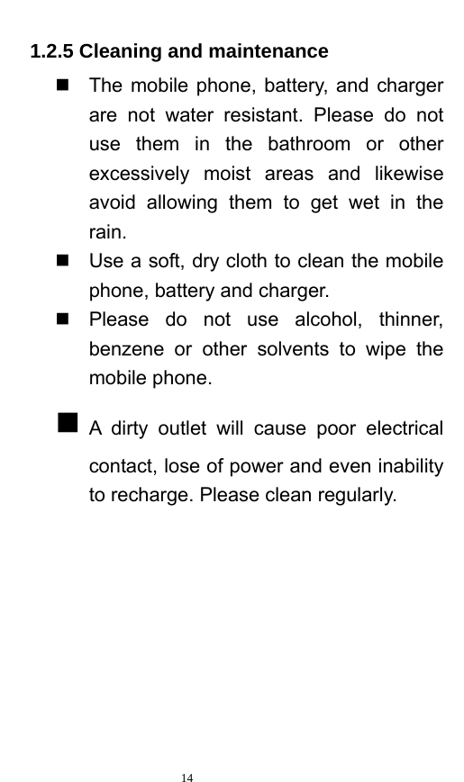   14  1.2.5 Cleaning and maintenance   The mobile phone, battery, and charger are not water resistant. Please do not use them in the bathroom or other excessively moist areas and likewise avoid allowing them to get wet in the rain.    Use a soft, dry cloth to clean the mobile phone, battery and charger.     Please do not use alcohol, thinner, benzene or other solvents to wipe the mobile phone.    A dirty outlet will cause poor electrical contact, lose of power and even inability to recharge. Please clean regularly.  