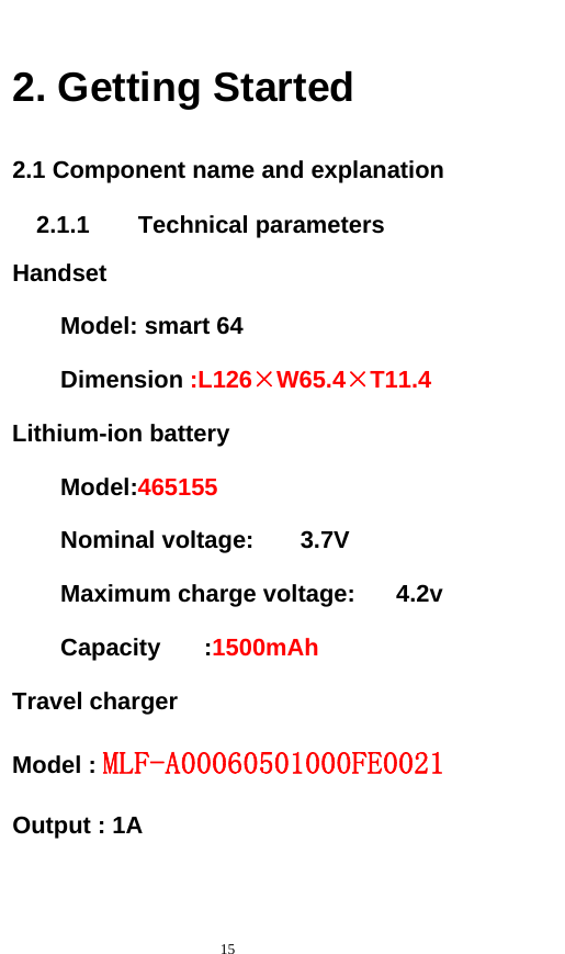   15  2. Getting Started 2.1 Component name and explanation 2.1.1    Technical parameters Handset Model: smart 64 Dimension :L126×W65.4×T11.4 Lithium-ion battery Model:465155   Nominal voltage:  3.7V     Maximum charge voltage:  4.2v   Capacity :1500mAh Travel charger Model : MLF-A00060501000FE0021         Output : 1A           