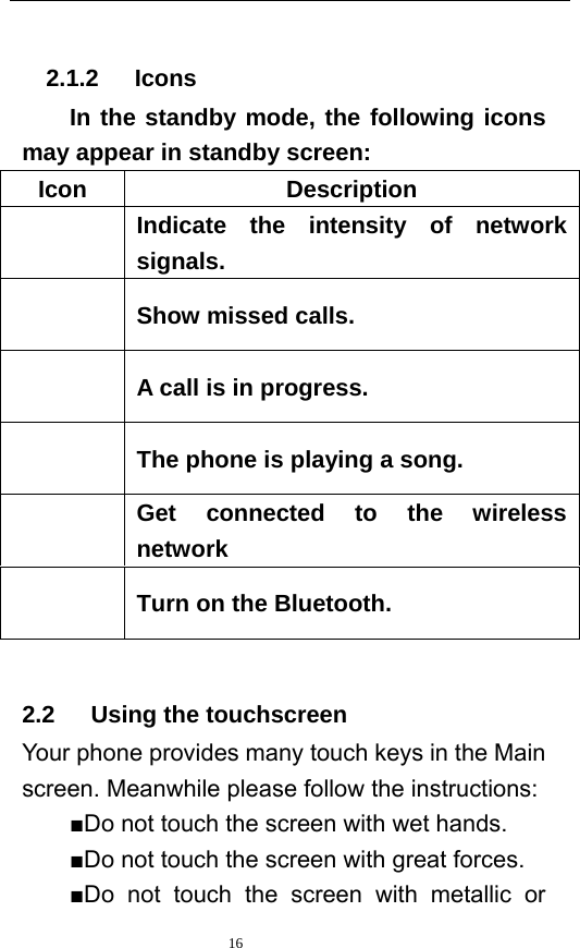   16    2.1.2   Icons In the standby mode, the following icons may appear in standby screen: Icon Description  Indicate the intensity of network signals.  Show missed calls.  A call is in progress.    The phone is playing a song.    Get connected to the wireless network  Turn on the Bluetooth.  2.2   Using the touchscreen Your phone provides many touch keys in the Main screen. Meanwhile please follow the instructions:   ■Do not touch the screen with wet hands. ■Do not touch the screen with great forces.   ■Do not touch the screen with metallic or 