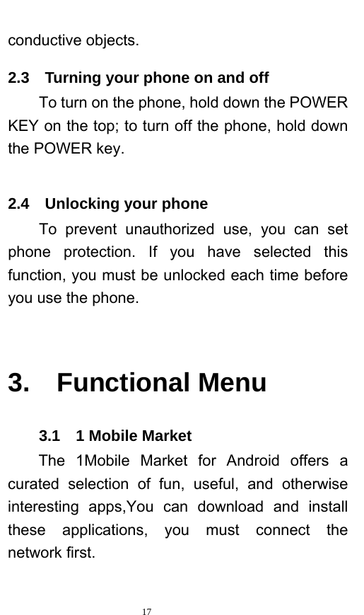   17  conductive objects.   2.3    Turning your phone on and off To turn on the phone, hold down the POWER KEY on the top; to turn off the phone, hold down the POWER key.     2.4  Unlocking your phone To prevent unauthorized use, you can set phone protection. If you have selected this function, you must be unlocked each time before you use the phone.    3.  Functional Menu 3.1  1 Mobile Market The 1Mobile Market for Android offers a curated selection of fun, useful, and otherwise interesting apps,You can download and install these applications, you must connect the  network first. 