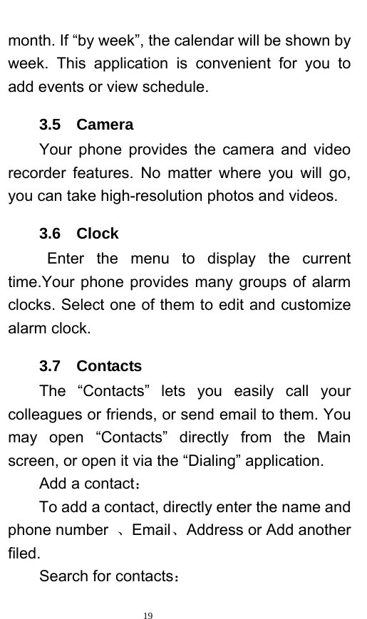   19  month. If “by week”, the calendar will be shown by week. This application is convenient for you to add events or view schedule. 3.5  Camera Your phone provides the camera and video recorder features. No matter where you will go, you can take high-resolution photos and videos.   3.6  Clock Enter the menu to display the current time.Your phone provides many groups of alarm clocks. Select one of them to edit and customize alarm clock.   3.7  Contacts The “Contacts” lets you easily call your colleagues or friends, or send email to them. You may open “Contacts” directly from the Main screen, or open it via the “Dialing” application.   Add a contact： To add a contact, directly enter the name and phone number  、Email、Address or Add another filed. Search for contacts： 